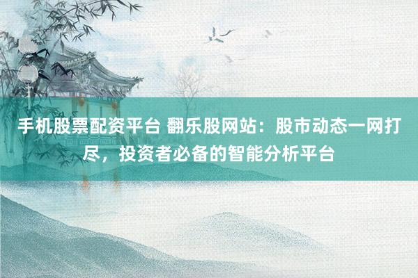 手机股票配资平台 翻乐股网站：股市动态一网打尽，投资者必备的智能分析平台