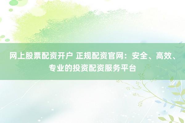 网上股票配资开户 正规配资官网：安全、高效、专业的投资配资服务平台