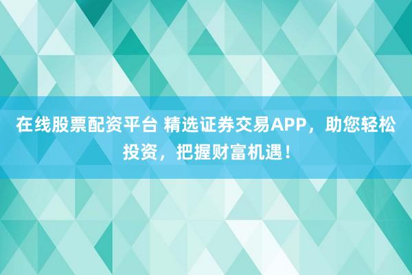 在线股票配资平台 精选证券交易APP，助您轻松投资，把握财富机遇！