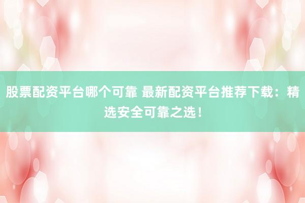 股票配资平台哪个可靠 最新配资平台推荐下载：精选安全可靠之选！