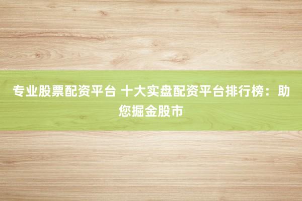 专业股票配资平台 十大实盘配资平台排行榜：助您掘金股市