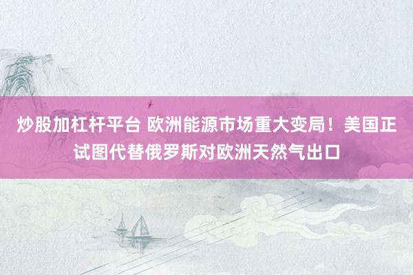 炒股加杠杆平台 欧洲能源市场重大变局！美国正试图代替俄罗斯对欧洲天然气出口