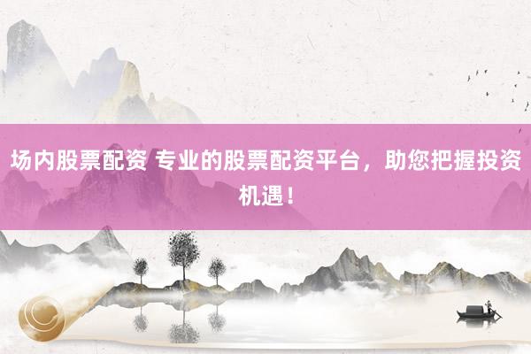 场内股票配资 专业的股票配资平台，助您把握投资机遇！