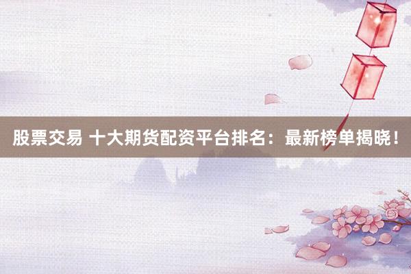 股票交易 十大期货配资平台排名：最新榜单揭晓！