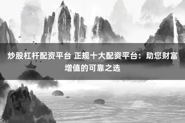 炒股杠杆配资平台 正规十大配资平台：助您财富增值的可靠之选