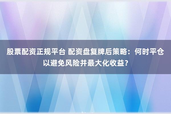 股票配资正规平台 配资盘复牌后策略：何时平仓以避免风险并最大化收益？