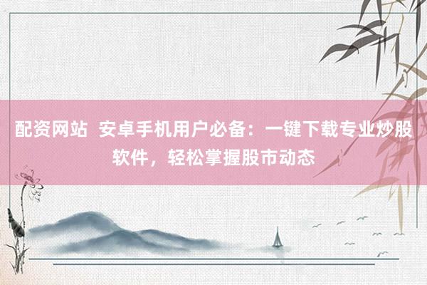 配资网站  安卓手机用户必备：一键下载专业炒股软件，轻松掌握股市动态