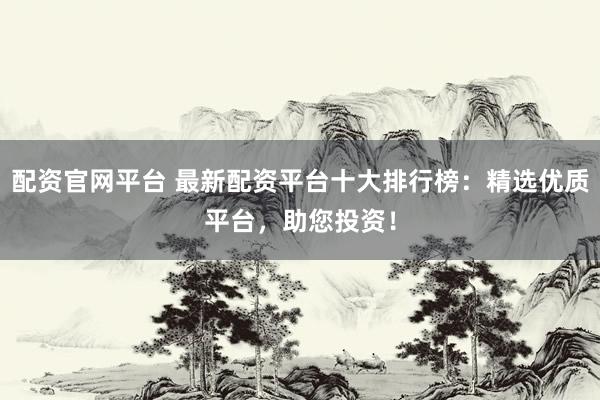 配资官网平台 最新配资平台十大排行榜：精选优质平台，助您投资！