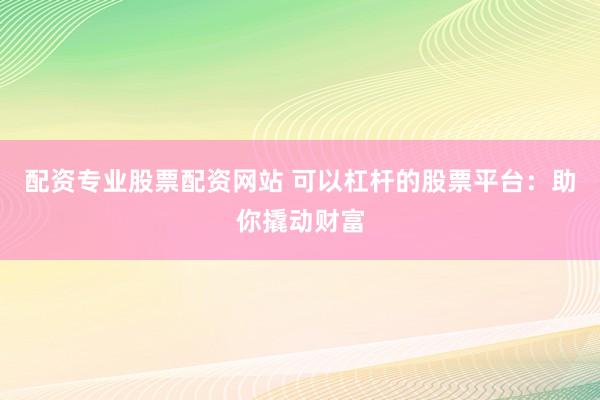 配资专业股票配资网站 可以杠杆的股票平台：助你撬动财富