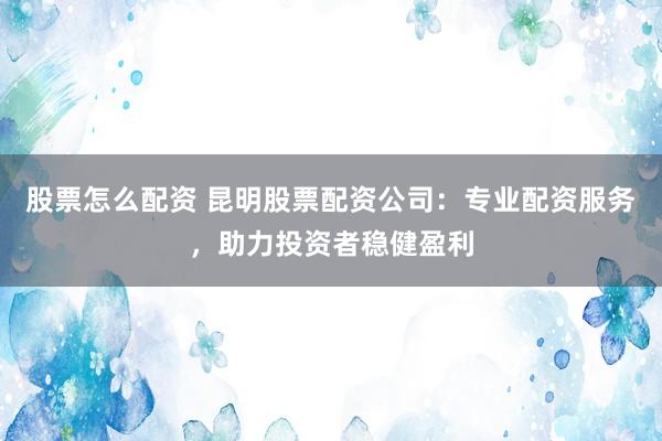 股票怎么配资 昆明股票配资公司：专业配资服务，助力投资者稳健盈利