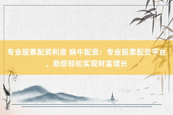 专业股票配资利息 蜗牛配资：专业股票配资平台，助您轻松实现财富增长