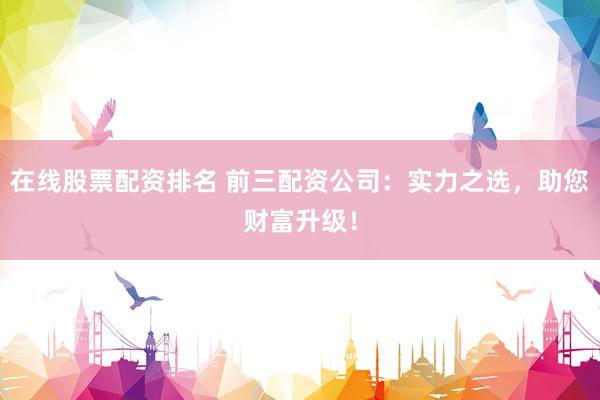 在线股票配资排名 前三配资公司：实力之选，助您财富升级！