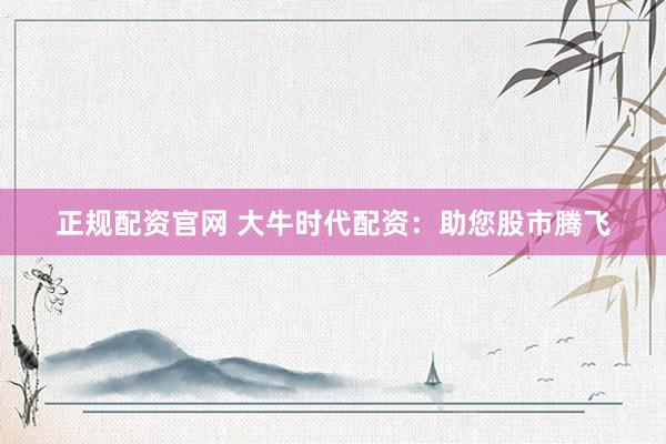 正规配资官网 大牛时代配资：助您股市腾飞