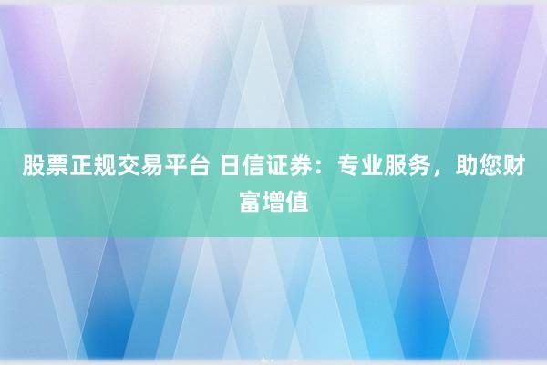 股票正规交易平台 日信证券：专业服务，助您财富增值