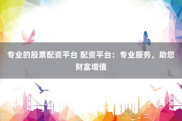 专业的股票配资平台 配资平台：专业服务，助您财富增值