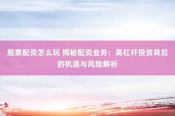 股票配资怎么玩 揭秘配资业务：高杠杆投资背后的机遇与风险解析