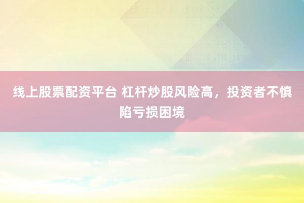 线上股票配资平台 杠杆炒股风险高，投资者不慎陷亏损困境