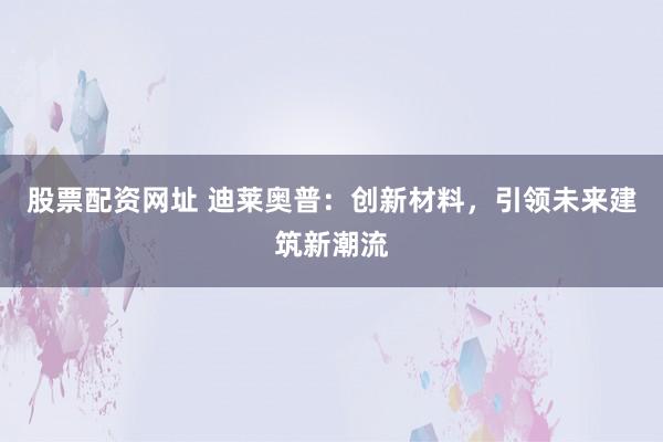 股票配资网址 迪莱奥普：创新材料，引领未来建筑新潮流