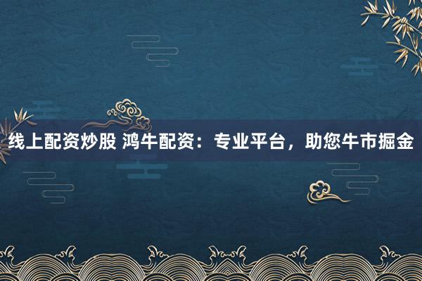 线上配资炒股 鸿牛配资：专业平台，助您牛市掘金