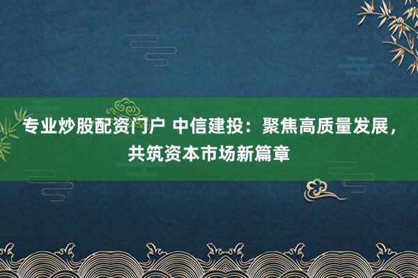 专业炒股配资门户 中信建投：聚焦高质量发展，共筑资本市场新篇章