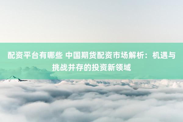 配资平台有哪些 中国期货配资市场解析：机遇与挑战并存的投资新领域