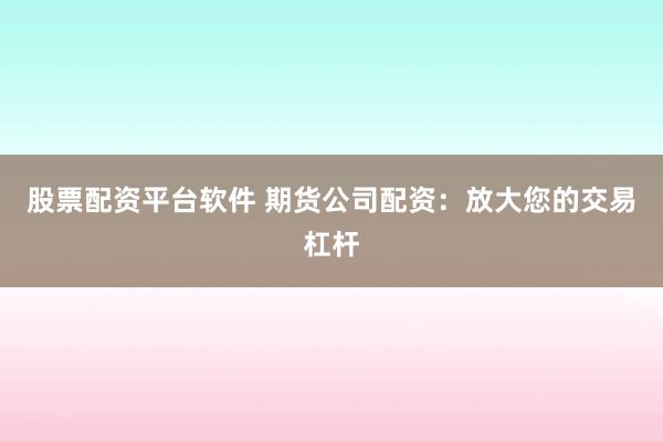 股票配资平台软件 期货公司配资：放大您的交易杠杆