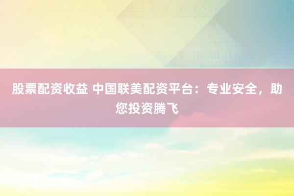 股票配资收益 中国联美配资平台：专业安全，助您投资腾飞
