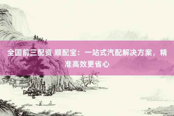 全国前三配资 顺配宝：一站式汽配解决方案，精准高效更省心