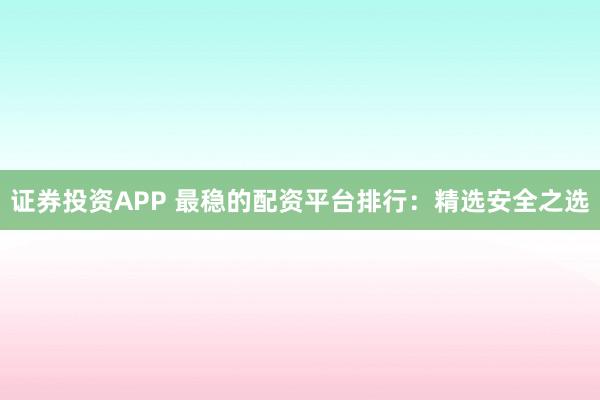 证券投资APP 最稳的配资平台排行：精选安全之选