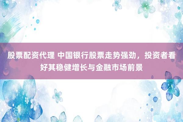 股票配资代理 中国银行股票走势强劲，投资者看好其稳健增长与金融市场前景