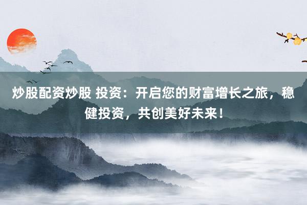 炒股配资炒股 投资:开启您的财富增长之旅,稳健投资,共创美好未来!