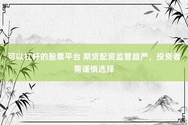 可以杠杆的股票平台 期货配资监管趋严，投资者需谨慎选择