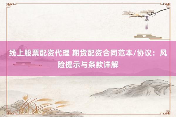 线上股票配资代理 期货配资合同范本/协议：风险提示与条款详解