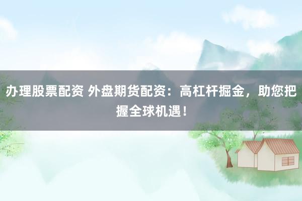 办理股票配资 外盘期货配资：高杠杆掘金，助您把握全球机遇！