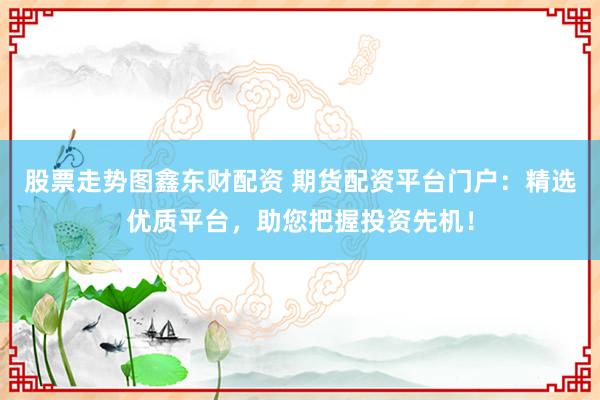 股票走势图鑫东财配资 期货配资平台门户：精选优质平台，助您把握投资先机！