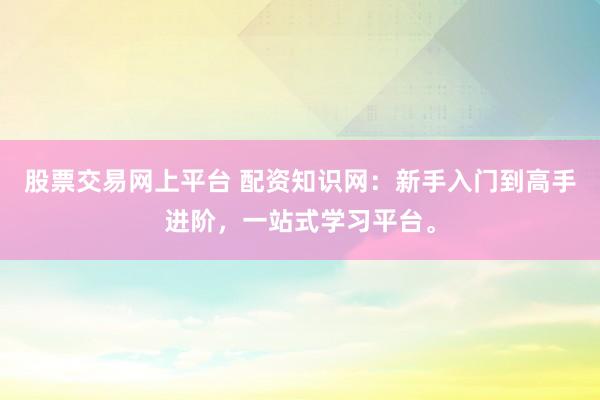 股票交易网上平台 配资知识网：新手入门到高手进阶，一站式学习平台。