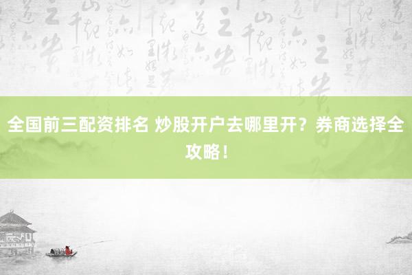 全国前三配资排名 炒股开户去哪里开?券商选择全攻略!