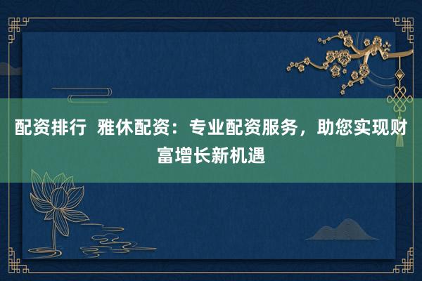 配资排行  雅休配资：专业配资服务，助您实现财富增长新机遇